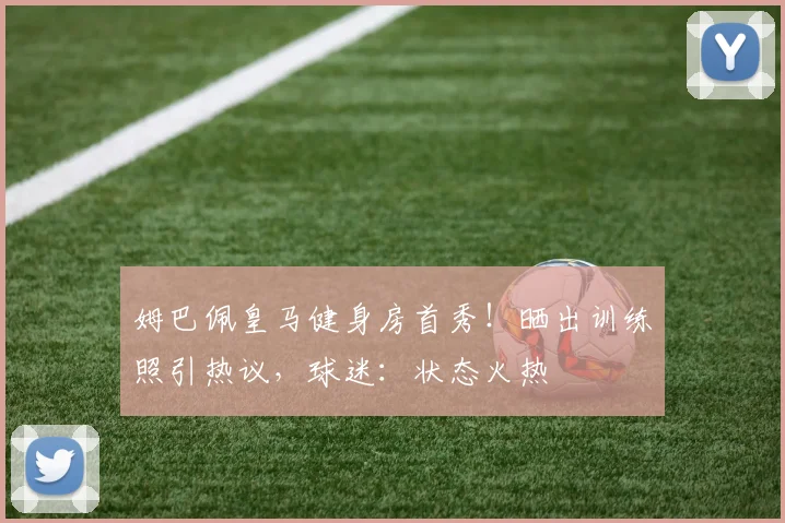 姆巴佩皇马健身房首秀！晒出训练照引热议，球迷：状态火热