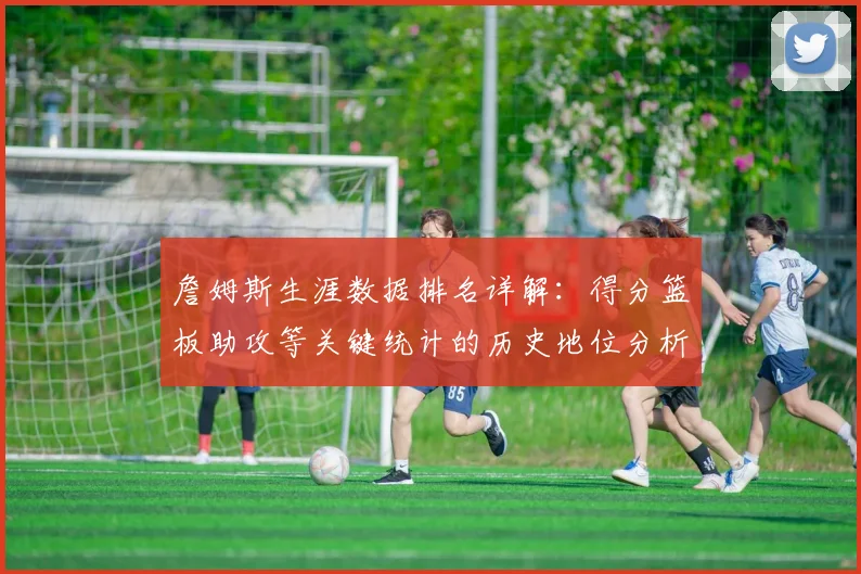 詹姆斯生涯数据排名详解:得分篮板助攻等关键统计的历史地位分析