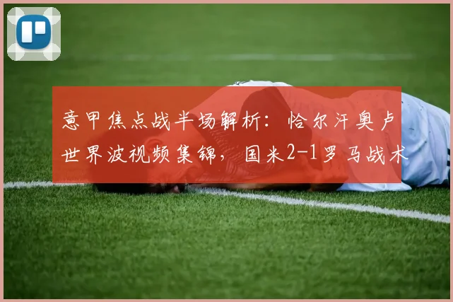意甲焦点战半场解析:恰尔汗奥卢世界波视频集锦,国米2-1罗马战术复盘