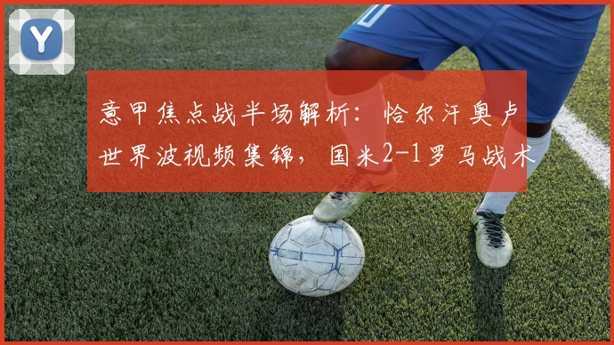 意甲焦点战半场解析:恰尔汗奥卢世界波视频集锦,国米2-1罗马战术复盘