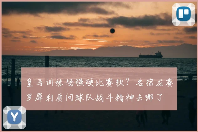 皇马训练场强硬比赛软？名宿龙赛罗犀利质问球队战斗精神去哪了