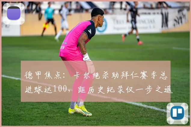 德甲焦点：卡尔绝杀助拜仁赛季总进球达100，距历史纪录仅一步之遥