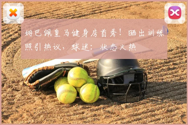 姆巴佩皇马健身房首秀！晒出训练照引热议，球迷：状态火热