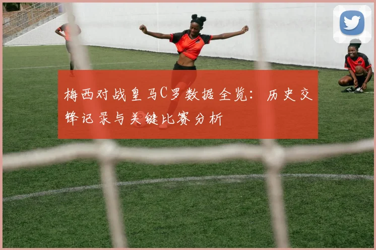 梅西对战皇马C罗数据全览：历史交锋记录与关键比赛分析