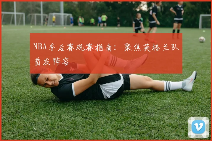 NBA季后赛观赛指南:聚焦英格兰队首发阵容