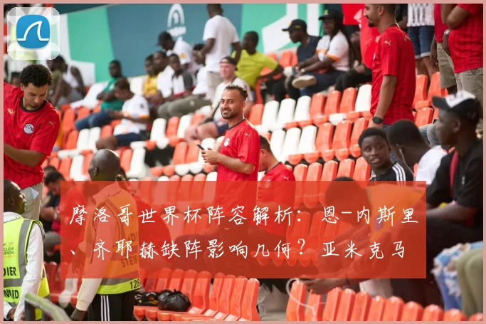 摩洛哥世界杯阵容解析:恩-内斯里、齐耶赫缺阵影响几何?亚米克马西纳为何缺席?