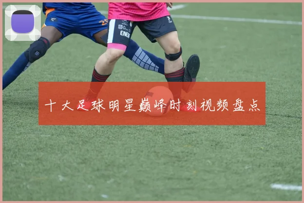 十大足球明星巅峰时刻视频盘点